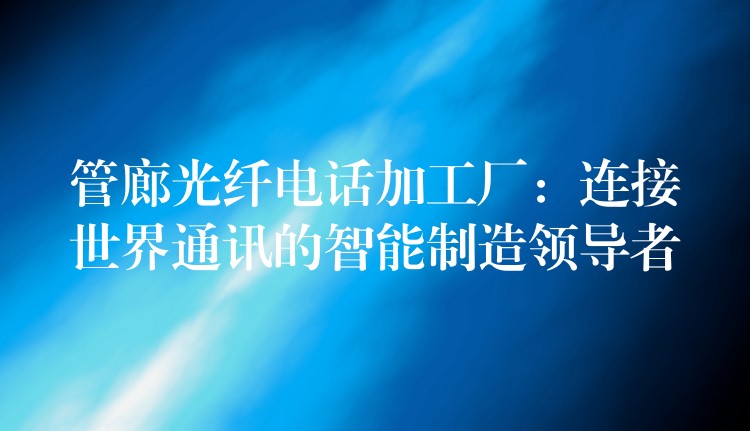 管廊光纤电话加工厂:连接世界通讯的智能制造领导者 管廊光纤电话加工厂:连接世界通讯的智能制造领导者