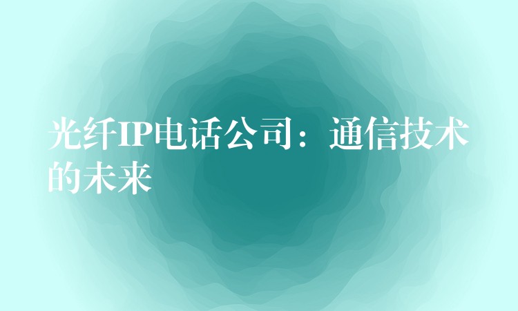 光纤IP电话公司:通信技术的未来 光纤IP电话公司:通信技术的未来