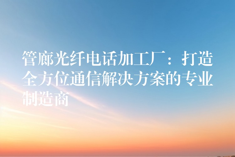  管廊光纤电话加工厂：打造全方位通信解决方案的专业制造商