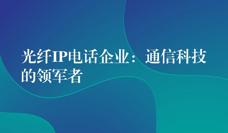 光纤IP电话企业:通信科技的领军者 光纤IP电话企业:通信科技的领军者