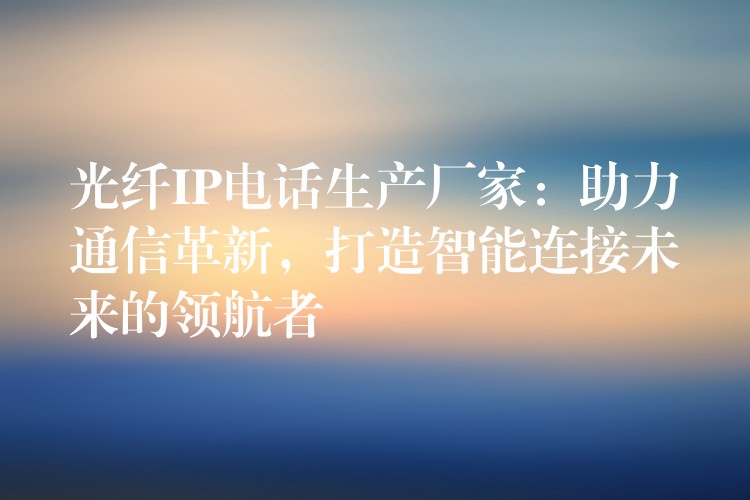 光纤IP电话生产厂家:助力通信革新,打造智能连接未来的领航者 光纤IP电话生产厂家:助力通信革新,打造智能连接未来的领航者