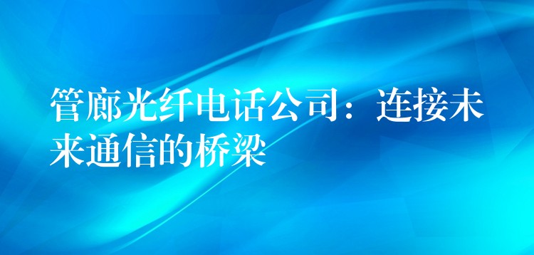  管廊光纤电话公司：连接未来通信的桥梁