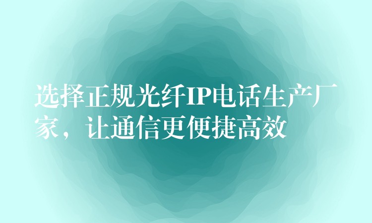 选择正规光纤IP电话生产厂家,让通信更便捷高效 选择正规光纤IP电话生产厂家,让通信更便捷高效