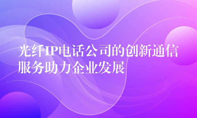 光纤IP电话公司的创新通信服务助力企业发展 光纤IP电话公司的创新通信服务助力企业发展