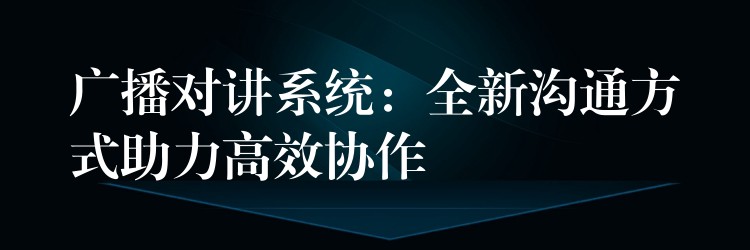 广播对讲系统:全新沟通方式助力高效协作 广播对讲系统:全新沟通方式助力高效协作
