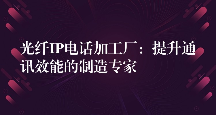 光纤IP电话加工厂:提升通讯效能的制造专家 光纤IP电话加工厂:提升通讯效能的制造专家