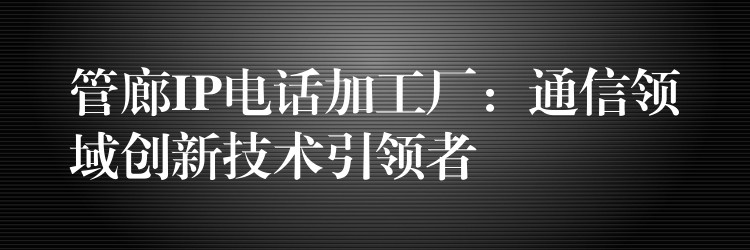 管廊IP电话加工厂:通信领域创新技术引领者 管廊IP电话加工厂:通信领域创新技术引领者