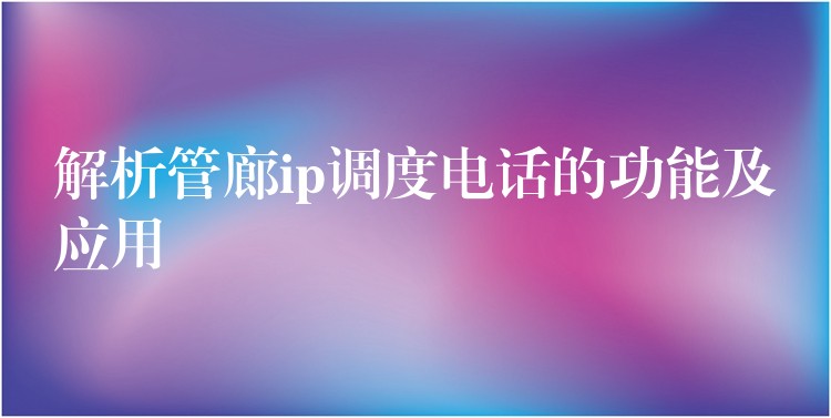 解析管廊ip调度电话的功能及应用 解析管廊ip调度电话的功能及应用
