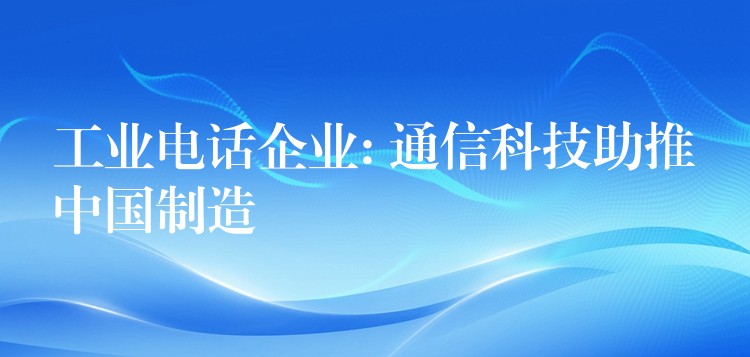 工业电话企业: 通信科技助推中国制造 工业电话企业: 通信科技助推中国制造