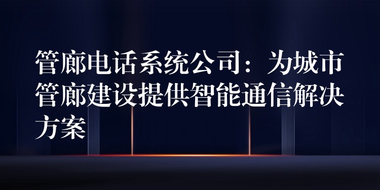 管廊电话系统公司:为城市管廊建设提供智能通信解决方案 管廊电话系统公司:为城市管廊建设提供智能通信解决方案