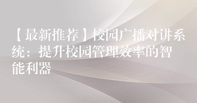  【最新推荐】校园广播对讲系统：提升校园管理效率的智能利器