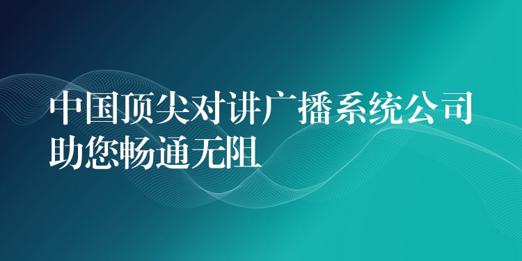 中国顶尖对讲广播系统公司助您畅通无阻 中国顶尖对讲广播系统公司助您畅通无阻