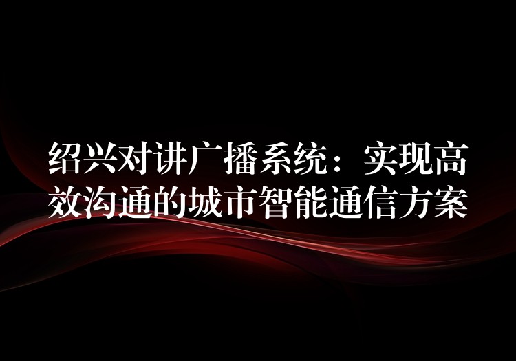  绍兴对讲广播系统：实现高效沟通的城市智能通信方案