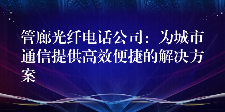  管廊光纤电话公司：为城市通信提供高效便捷的解决方案
