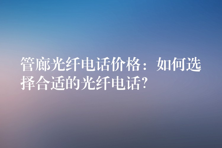 管廊光纤电话价格:如何选择合适的光纤电话? 管廊光纤电话价格:如何选择合适的光纤电话?
