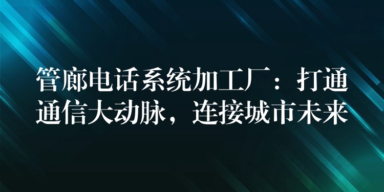 管廊电话系统加工厂:打通通信大动脉,连接城市未来 管廊电话系统加工厂:打通通信大动脉,连接城市未来