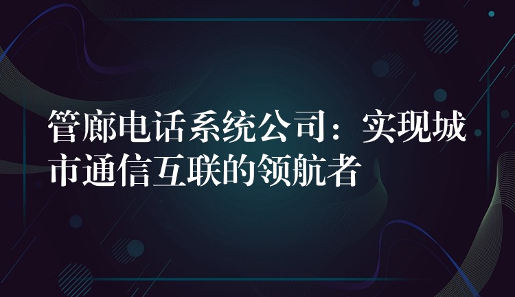 管廊电话系统公司:实现城市通信互联的领航者 管廊电话系统公司:实现城市通信互联的领航者