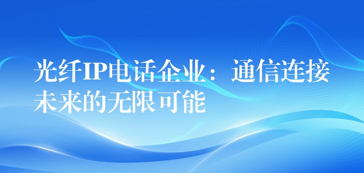 光纤IP电话企业:通信连接未来的无限可能 光纤IP电话企业:通信连接未来的无限可能