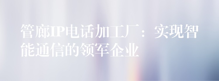 管廊IP电话加工厂:实现智能通信的领军企业 管廊IP电话加工厂:实现智能通信的领军企业