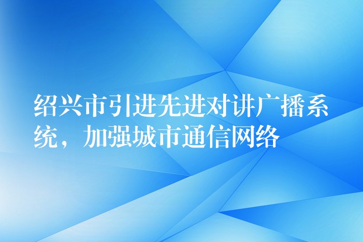  绍兴市引进先进对讲广播系统，加强城市通信网络