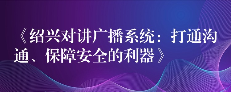 《绍兴对讲广播系统:打通沟通、保障安全的利器》 《绍兴对讲广播系统:打通沟通、保障安全的利器》