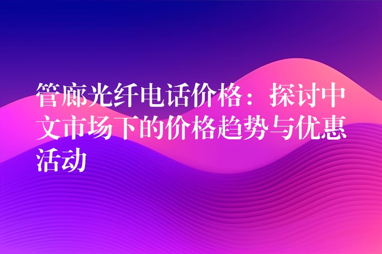 管廊光纤电话价格:探讨中文市场下的价格趋势与优惠活动 管廊光纤电话价格:探讨中文市场下的价格趋势与优惠活动