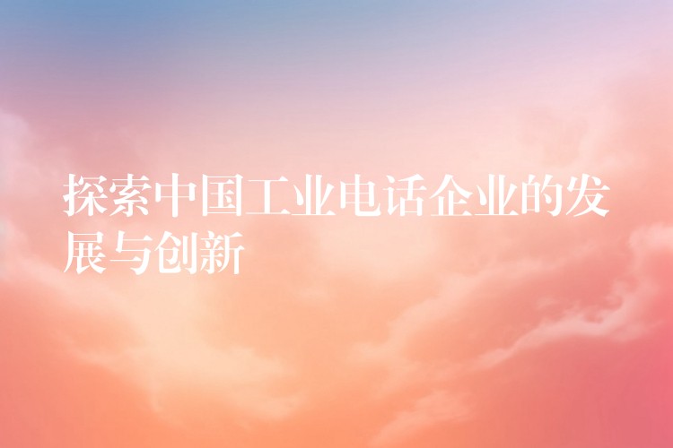 探索中国工业电话企业的发展与创新 探索中国工业电话企业的发展与创新