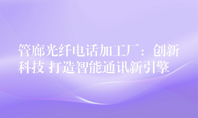  管廊光纤电话加工厂：创新科技 打造智能通讯新引擎