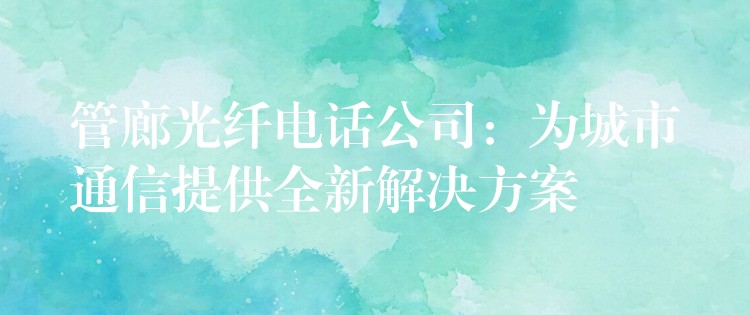管廊光纤电话公司:为城市通信提供全新解决方案 管廊光纤电话公司:为城市通信提供全新解决方案