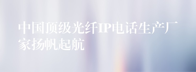  中国顶级光纤IP电话生产厂家扬帆起航