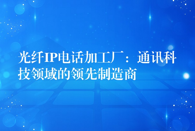 光纤IP电话加工厂:通讯科技领域的领先制造商 光纤IP电话加工厂:通讯科技领域的领先制造商