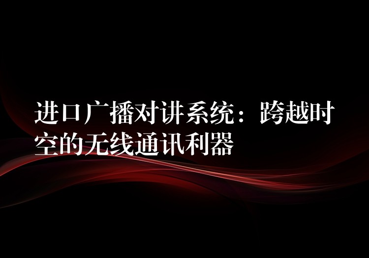 进口广播对讲系统:跨越时空的无线通讯利器 进口广播对讲系统:跨越时空的无线通讯利器