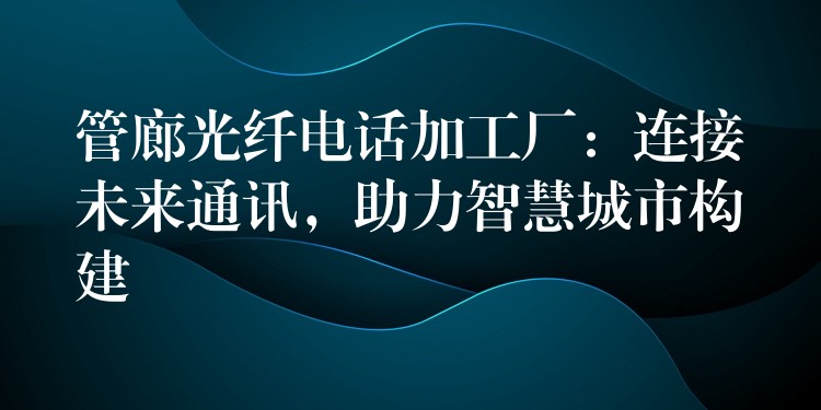 管廊光纤电话加工厂:连接未来通讯,助力智慧城市构建 管廊光纤电话加工厂:连接未来通讯,助力智慧城市构建
