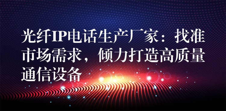 光纤IP电话生产厂家:找准市场需求,倾力打造高质量通信设备 光纤IP电话生产厂家:找准市场需求,倾力打造高质量通信设备