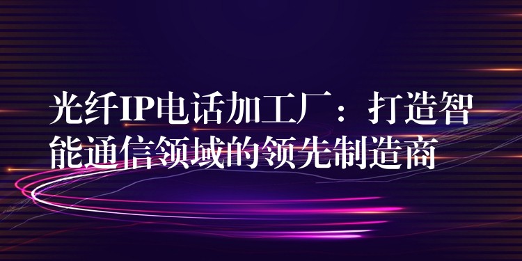 光纤IP电话加工厂:打造智能通信领域的领先制造商 光纤IP电话加工厂:打造智能通信领域的领先制造商