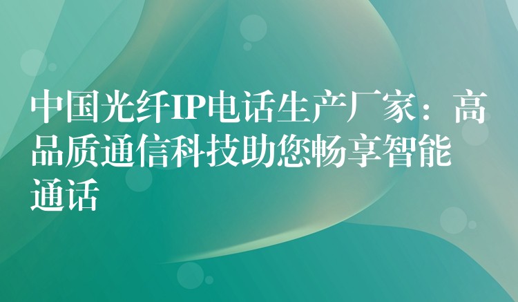 中国光纤IP电话生产厂家:高品质通信科技助您畅享智能通话 中国光纤IP电话生产厂家:高品质通信科技助您畅享智能通话