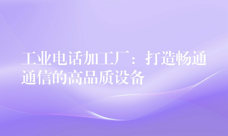 工业电话加工厂:打造畅通通信的高品质设备 工业电话加工厂:打造畅通通信的高品质设备