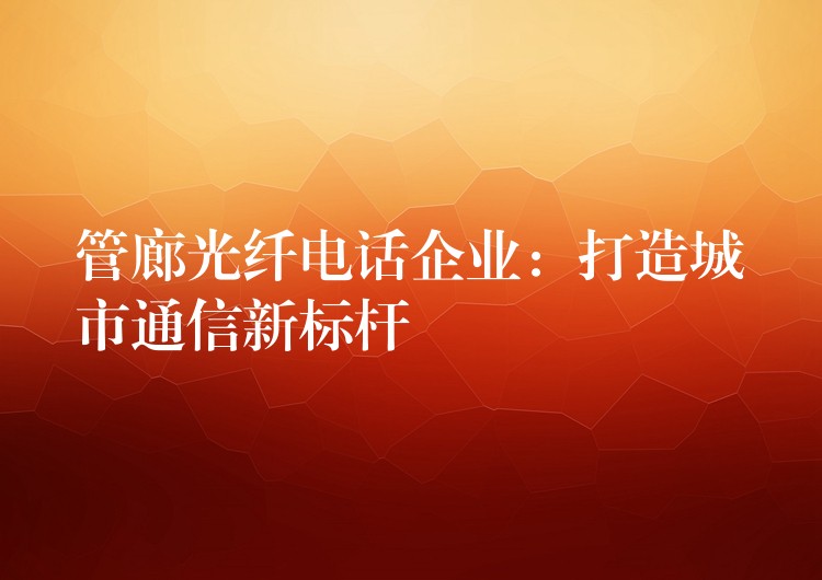 管廊光纤电话企业:打造城市通信新标杆 管廊光纤电话企业:打造城市通信新标杆