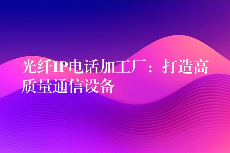 光纤IP电话加工厂:打造高质量通信设备 光纤IP电话加工厂:打造高质量通信设备