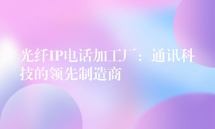 光纤IP电话加工厂:通讯科技的领先制造商 光纤IP电话加工厂:通讯科技的领先制造商