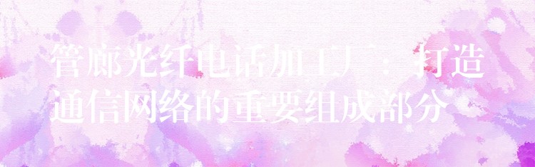 管廊光纤电话加工厂:打造通信网络的重要组成部分 管廊光纤电话加工厂:打造通信网络的重要组成部分