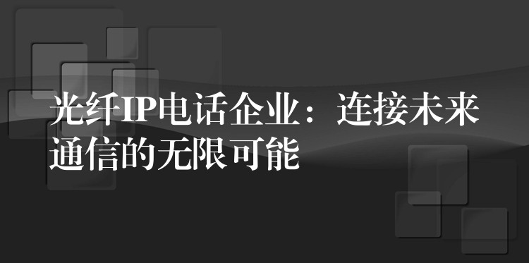 光纤IP电话企业:连接未来通信的无限可能 光纤IP电话企业:连接未来通信的无限可能