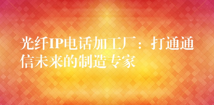  光纤IP电话加工厂：打通通信未来的制造专家