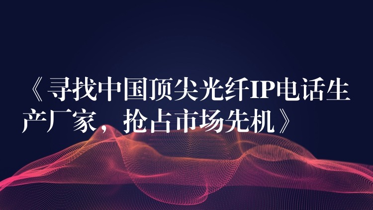 《寻找中国顶尖光纤IP电话生产厂家,抢占市场先机》 《寻找中国顶尖光纤IP电话生产厂家,抢占市场先机》