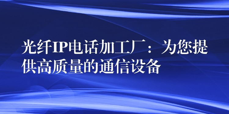  光纤IP电话加工厂：为您提供高质量的通信设备