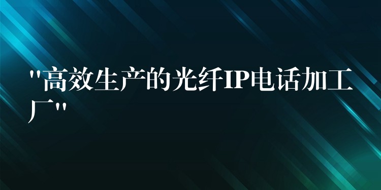  “高效生产的光纤IP电话加工厂”