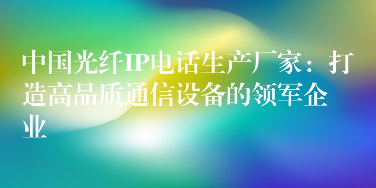  中国光纤IP电话生产厂家：打造高品质通信设备的领军企业