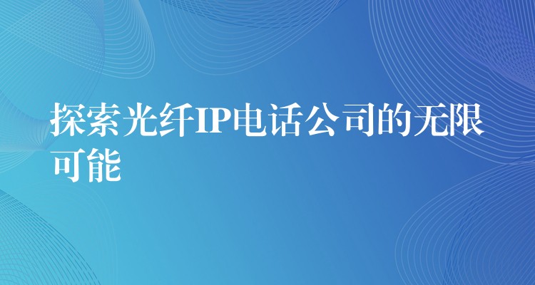  探索光纤IP电话公司的无限可能