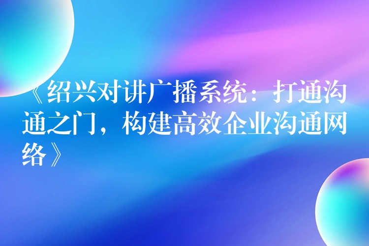  《绍兴对讲广播系统：打通沟通之门，构建高效企业沟通网络》