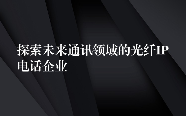  探索未来通讯领域的光纤IP电话企业